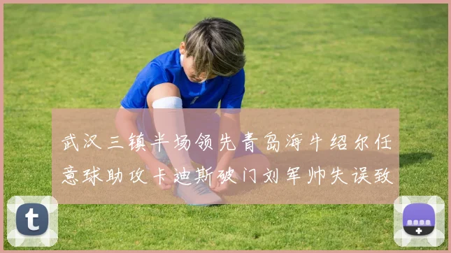 武汉三镇半场领先青岛海牛绍尔任意球助攻卡迪斯破门刘军帅失误致失球