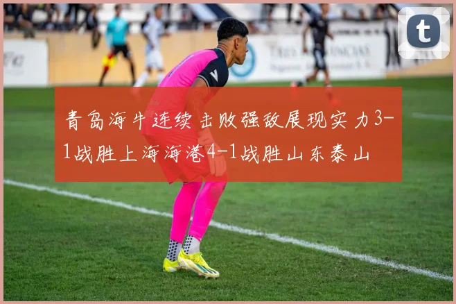青岛海牛连续击败强敌展现实力3-1战胜上海海港4-1战胜山东泰山