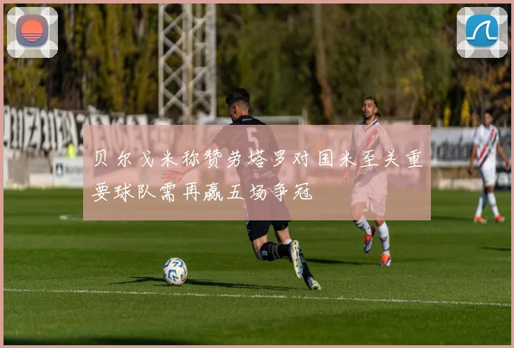 贝尔戈米称赞劳塔罗对国米至关重要球队需再赢五场争冠