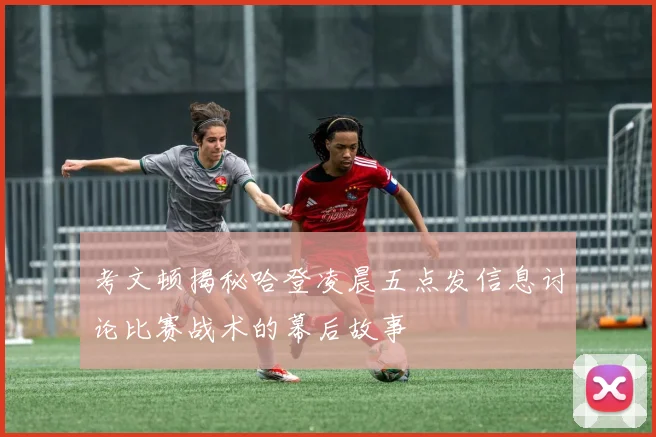 考文顿揭秘哈登凌晨五点发信息讨论比赛战术的幕后故事