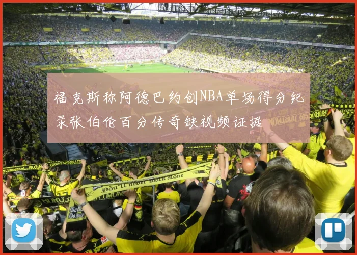 福克斯称阿德巴约创NBA单场得分纪录张伯伦百分传奇缺视频证据