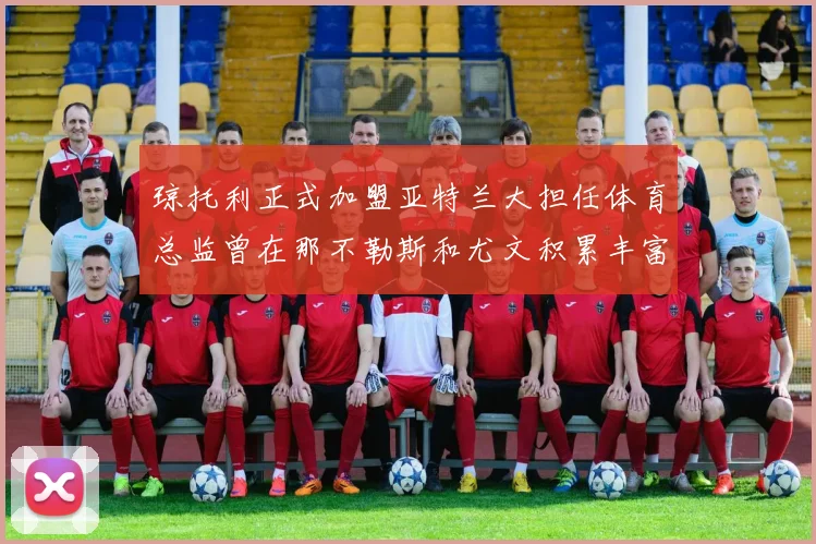 琼托利正式加盟亚特兰大担任体育总监曾在那不勒斯和尤文积累丰富经验
