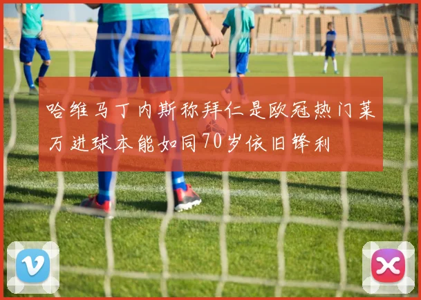 哈维马丁内斯称拜仁是欧冠热门莱万进球本能如同70岁依旧锋利